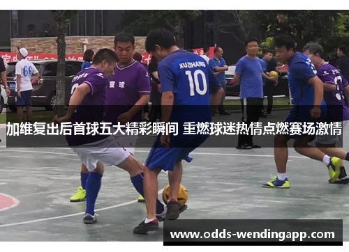 加维复出后首球五大精彩瞬间 重燃球迷热情点燃赛场激情